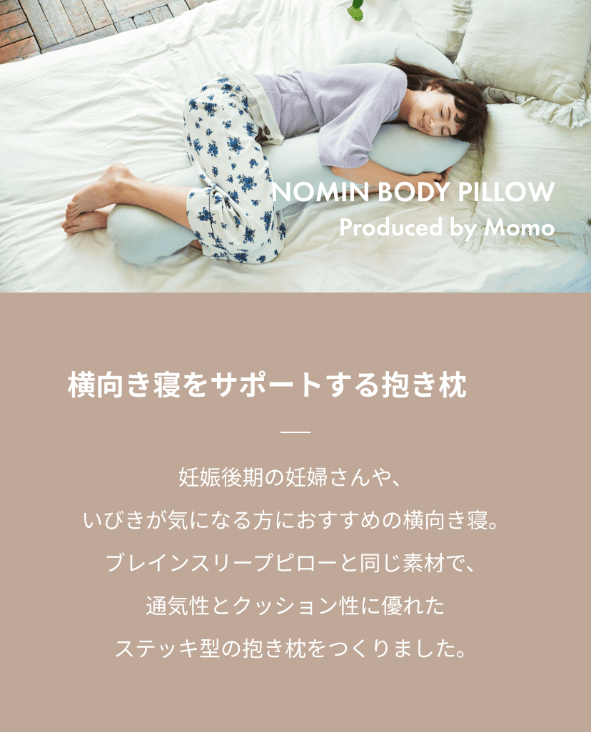 NOMIN BODY PILLOW Produced by Momo 横向き寝をサポートする抱き枕 妊娠後期の妊婦さんや、いびきが気になる方におすすめの横向き寝。ブレインスリープピローと同じ素材で、通気性とクッション性に優れたステッキ型の抱き枕をつくりました。