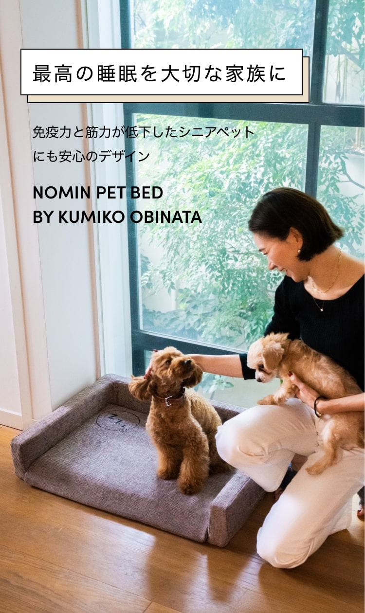 最高の睡眠を大切な家族に
                                                                                               免疫力と筋力が低下したシニアペットにも安心のデザイン
                                                                                               NOMIN PET BED BY KUMIKO OBINATA