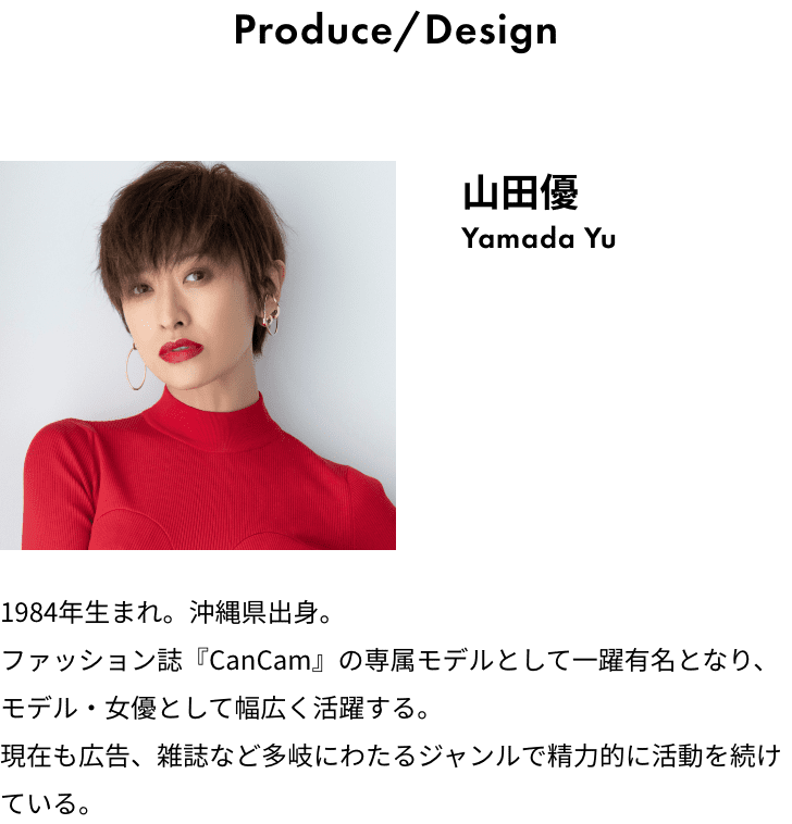 Produce/Design 山田優 Yamada Yu 1984年生まれ。沖縄県出身。ファッション誌『CanCam』の専属モデルとして一躍有名となり、モデル・女優として幅広く活躍する。現在も広告、雑誌など多岐にわたるジャンルで精力的に活動を続けている。